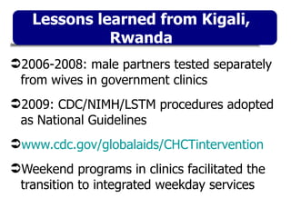 2006-2008: male partners tested separately from wives in government clinics 2009: CDC/NIMH/LSTM procedures adopted as National Guidelines www.cdc.gov/globalaids/CHCTintervention Weekend programs in clinics facilitated the transition to integrated weekday services Lessons learned from Kigali, Rwanda 