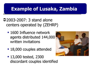 Example of Lusaka, Zambia 2003-2007: 3 stand alone centers operated by (ZEHRP) 1600 Influence network agents distributed 144,000 written invitations 18,000 couples attended 13,000 tested, 2300 discordant couples identified 