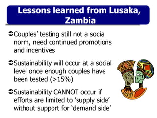 Couples’ testing still not a social norm, need continued promotions and incentives Sustainability will occur at a social level once enough couples have been tested (>15%) Sustainability CANNOT occur if efforts are limited to ‘supply side’ without support for ‘demand side’ Lessons learned from Lusaka,  Zambia 