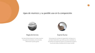 tipos de matrices y su posible uso en la composición
Regla de tercios
Se trata de descomponer el campo visual en
tres partes horizontales y tres verticales.
Obteniendo 9 partes iguales.
Espiral Áurea
Esta proporción se basa en la geometría. Se basa en un
principio matemático, que indica que dos cantidades se
encuentran en proporción áurea si su proporción es igual a
la suma de ambas, dividida entre la mayor de ellas.
 
