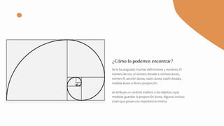 Se le ha asignado muchas definiciones y nombres; El
número de oro, el número dorado o número áureo,
número fi, sección áurea, razón áurea, razón dorada,
medida áurea o divina proporción.
se atribuye un carácter estético a los objetos cuyas
medidas guardan la proporción áurea. Algunos incluso
creen que posee una importancia mística
¿Cómo lo podemos encontrar?
 