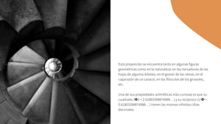 Esta proporción se encuentra tanto en algunas figuras
geométricas como en la naturaleza: en las nervaduras de las
hojas de algunos árboles, en el grosor de las ramas, en el
caparazón de un caracol, en los flósculos de los girasoles,
etc.
Una de sus propiedades aritméticas más curiosas es que su
cuadrado (Φ2 = 2.61803398874988…) y su recíproco (1/Φ =
0.61803398874988…) tienen las mismas infinitas cifras
decimales.
 