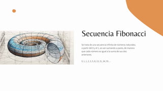 Secuencia Fibonacci
Se trata de una secuencia infinita de números naturales;
a partir del 0 y el 1, se van sumando a pares, de manera
que cada número es igual a la suma de sus dos
anteriores.
0, 1, 1, 2, 3, 5, 8, 13, 21, 34, 55…
 