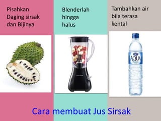 Cara membuat Jus Sirsak
Pisahkan
Daging sirsak
dan Bijinya
Blenderlah
hingga
halus
Tambahkan air
bila terasa
kental
