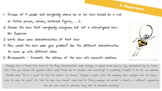 1. Groups of 4 people and everybody shares his or her hero (could be a real
or fictive person, comics, historical figures, …).
2. Choose the hero that everybody recognises but not a stereotypical hero
like Superman
3. Write down some charactericstics of that hero
4. How would the hero solve your problem? Use the different characteristics
to come up with different ideas
5. Re-associate - translate the actions of the hero into concrete solutions
5. Superhero
Example: hero is Frodo from Lord of the Rings. Characteristics: small, courage, no special heroic powers, ring, accompanied by his friend
Sam. Then you reframe the question: What would Frodo do to stimulate more creativity? + immediately translate it to the real situation.
Possible ideas: ‘Go on a quest to find the solution’ can become ‘Organise a quest within the company where employees have to bring in
ideas to solve the quest.’ Or ‘Ask for help from friends’ could lead to ‘Every employee will contact a friend in a different organisation
and ask what kind of initiatives they take to stimulate creativity.’
 