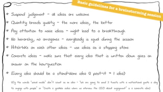 Basic guidelines for a brainstorming session* Suspend judgement - all ideas are welcome
* Quantity breeds quality - the more ideas, the better
* Pay attention to naive ideas - might lead to a breakthrough
* No hierarchy, no arrogance - everybody is equal during the session
* Hitch-hike on each other ideas - use ideas as a stepping stone
* Concrete ideas - make sure that every idea that is written down gives an
answer on the how-question
* Every idea should be a stand-alone idea (1 post-it = 1 idea) 
(Eg the words ‘social media’ don’t count as an idea - ‘We are going to send 3 tweets with a motivational quote a day
to engage with people’ or ‘Create a youtube video where we interview the CEO about engagement’ is a concrete idea)
 