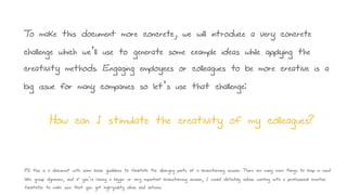 To make this document more concrete, we will introduce a very concrete
challenge which we’ll use to generate some example ideas while applying the
creativity methods. Engaging employees or colleagues to be more creative is a
big issue for many companies so let’s use that challenge:
How can I stimulate the creativity of my colleagues?
PS: this is a document with some basic guidelines to facilitate the diverging parts of a brainstorming session. There are many more things to keep in mind
(like group dynamics, and if you’re having a bigger or very important brainstorming session, I would definitely advise working with a professional creative
facilitator to make sure that you get high-quality ideas and actions.
 
