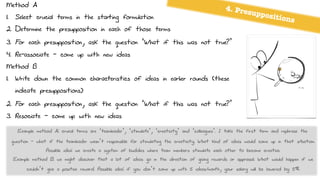 Method A
1. Select crucial terms in the starting formulation
2. Determine the presupposition in each of those terms
3. For each presupposition, ask the question ‘What if this was not true?’
4. Re-associate - come up with new ideas
Method B
1. Write down the common characteristics of ideas in earlier rounds (these
indicate presuppositions)
2. For each presupposition, ask the question ‘What if this was not true?’
3. Resociate - come up with new ideas
4. Presuppositions
Example method A: crucal terms are ‘teamleader’, ‘stimulate’, ‘creativity’ and ‘colleagues’. I take the first term and rephrase the
question - what if the teamleader wasn’t responsible for stimulating the creativity. What kind of ideas would come up in that situation.
Possible idea: we create a system of buddies where team members stimulate each other to become creative.
Example method B: we might discover that a lot of ideas go in the direction of giving rewards or appraisal. What would happen if we
couldn’t give a positive reward. Possible idea: if you don’t come up with 5 ideas/month, your salary will be lowered by 5%.
 