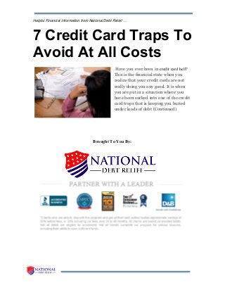 Helpful Financial Information from National Debt Relief …
7 Credit Card Traps To
Avoid At All Costs
Have you ever been in credit card hell?
This is the financial state when you
realize that your credit cards are not
really doing you any good. It is when
you are put in a situation where you
have been sucked into one of the credit
card traps that is keeping you buried
under loads of debt (Continued)
Brought To You By:
 