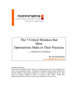 The 7 Critical Mistakes that 
                   Most 
    Optometrists Make in Their Practices 
             … And how to avoid them 
                                                           By Jim Kokkinakis 
                                                      www.kokkinakis.com.au


Liability Disclaimer: 
The material contained in this e­book is of a general nature and is not intended to be 
advice on any particular  matter.  Kokkinakis Consultants and the author disclaim all 
and any  liability to any persons whatsoever  in respect to anything done by any  such 
person  in  reliance,  whether  in  whole  or  in  part,  on  this  e­book.    Please  take 
appropriate legal advice before acting on any information in this e­book. 
 