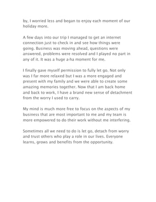 by, I worried less and began to enjoy each moment of our
holiday more.
A few days into our trip I managed to get an internet
connection just to check in and see how things were
going. Business was moving ahead, questions were
answered, problems were resolved and I played no part in
any of it. It was a huge a-ha moment for me.
I finally gave myself permission to fully let go. Not only
was I far more relaxed but I was a more engaged and
present with my family and we were able to create some
amazing memories together. Now that I am back home
and back to work, I have a brand new sense of detachment
from the worry I used to carry.
My mind is much more free to focus on the aspects of my
business that are most important to me and my team is
more empowered to do their work without me interfering.
Sometimes all we need to do is let go, detach from worry
and trust others who play a role in our lives. Everyone
learns, grows and benefits from the opportunity.
 