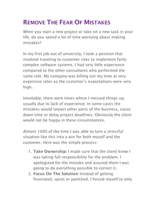 REMOVE THE FEAR OF MISTAKES
When you start a new project or take on a new task in your
life, do you spend a lot of time worrying about making
mistakes?
In my first job out of university, I took a position that
involved traveling to customer sites to implement fairly
complex software systems. I had very little experience
compared to the other consultants who performed the
same role. My company was billing out my time at very
expensive rates so the customer’s expectations were very
high.
Inevitably, there were times where I messed things up;
usually due to lack of experience. In some cases the
mistakes would impact other parts of the business, cause
down time or delay project deadlines. Obviously the client
would not be happy in these circumstances.
Almost 100% of the time I was able to turn a stressful
situation like this into a win for both myself and the
customer. Here was the simple process:
1. Take Ownership: I made sure that the client knew I
was taking full responsibility for the problem. I
apologized for the mistake and assured them I was
going to do everything possible to correct it.
2. Focus On The Solution: Instead of getting
frustrated, upset or panicked, I forced myself to only
 