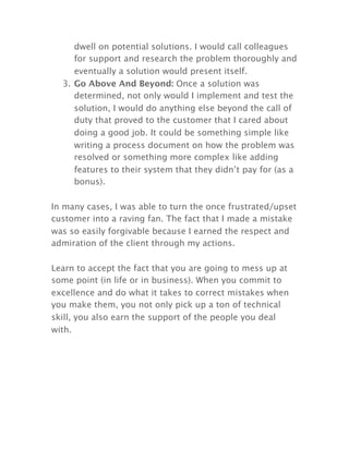 dwell on potential solutions. I would call colleagues
for support and research the problem thoroughly and
eventually a solution would present itself.
3. Go Above And Beyond: Once a solution was
determined, not only would I implement and test the
solution, I would do anything else beyond the call of
duty that proved to the customer that I cared about
doing a good job. It could be something simple like
writing a process document on how the problem was
resolved or something more complex like adding
features to their system that they didn’t pay for (as a
bonus).
In many cases, I was able to turn the once frustrated/upset
customer into a raving fan. The fact that I made a mistake
was so easily forgivable because I earned the respect and
admiration of the client through my actions.
Learn to accept the fact that you are going to mess up at
some point (in life or in business). When you commit to
excellence and do what it takes to correct mistakes when
you make them, you not only pick up a ton of technical
skill, you also earn the support of the people you deal
with.
 