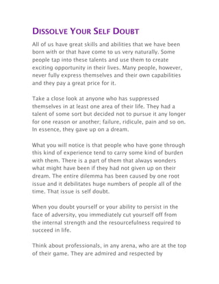 DISSOLVE YOUR SELF DOUBT
All of us have great skills and abilities that we have been
born with or that have come to us very naturally. Some
people tap into these talents and use them to create
exciting opportunity in their lives. Many people, however,
never fully express themselves and their own capabilities
and they pay a great price for it.
Take a close look at anyone who has suppressed
themselves in at least one area of their life. They had a
talent of some sort but decided not to pursue it any longer
for one reason or another; failure, ridicule, pain and so on.
In essence, they gave up on a dream.
What you will notice is that people who have gone through
this kind of experience tend to carry some kind of burden
with them. There is a part of them that always wonders
what might have been if they had not given up on their
dream. The entire dilemma has been caused by one root
issue and it debilitates huge numbers of people all of the
time. That issue is self doubt.
When you doubt yourself or your ability to persist in the
face of adversity, you immediately cut yourself off from
the internal strength and the resourcefulness required to
succeed in life.
Think about professionals, in any arena, who are at the top
of their game. They are admired and respected by
 