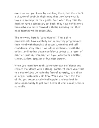everyone and you know by watching them, that there isn’t
a shadow of doubt in their mind that they have what it
takes to accomplish their goals. Even when they miss the
mark or have a temporary set back, they have conditioned
themselves to move forward with the knowing that their
next attempt will be successful.
The key word here is “conditioning”. These elite
professionals have carefully and repeatedly programmed
their mind with thoughts of success, winning and self
confidence. Very often it was done deliberately with the
understanding that pique confidence comes as a result of
practice. Just like you practice if you want to be a better
singer, athlete, speaker or business person.
When you learn how to dissolve your own self doubt and
replace that doubt with a strong, confident inner voice that
tells you to keep going in the face of adversity, you allow
all of your natural talents flow. When you reach this level
of life, you automatically feel happier and you look for
more opportunity to get even better at what already comes
naturally.
 