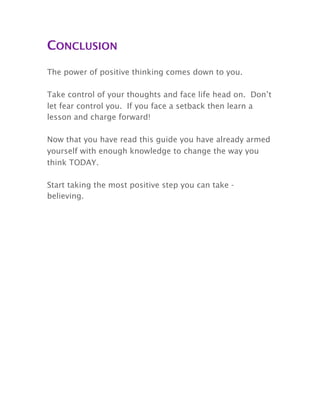 CONCLUSION
The power of positive thinking comes down to you.
Take control of your thoughts and face life head on. Don’t
let fear control you. If you face a setback then learn a
lesson and charge forward!
Now that you have read this guide you have already armed
yourself with enough knowledge to change the way you
think TODAY.
Start taking the most positive step you can take -
believing.
 