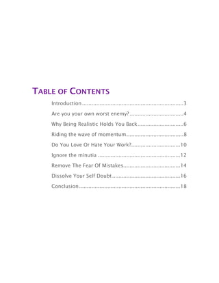 TABLE OF CONTENTS
................................................................Introduction 3
..................................Are you your own worst enemy? 4
.............................Why Being Realistic Holds You Back 6
....................................Riding the wave of momentum 8
...............................Do You Love Or Hate Your Work? 10
....................................................Ignore the minutia 12
....................................Remove The Fear Of Mistakes 14
...........................................Dissolve Your Self Doubt 16
................................................................Conclusion 18
 