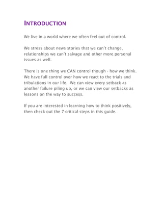 INTRODUCTION
We live in a world where we often feel out of control.
We stress about news stories that we can’t change,
relationships we can’t salvage and other more personal
issues as well.
There is one thing we CAN control though - how we think.
We have full control over how we react to the trials and
tribulations in our life. We can view every setback as
another failure piling up, or we can view our setbacks as
lessons on the way to success.
If you are interested in learning how to think positively,
then check out the 7 critical steps in this guide.
 