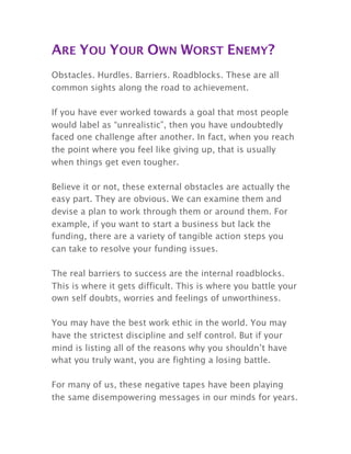 ARE YOU YOUR OWN WORST ENEMY?
Obstacles. Hurdles. Barriers. Roadblocks. These are all
common sights along the road to achievement.
If you have ever worked towards a goal that most people
would label as “unrealistic”, then you have undoubtedly
faced one challenge after another. In fact, when you reach
the point where you feel like giving up, that is usually
when things get even tougher.
Believe it or not, these external obstacles are actually the
easy part. They are obvious. We can examine them and
devise a plan to work through them or around them. For
example, if you want to start a business but lack the
funding, there are a variety of tangible action steps you
can take to resolve your funding issues.
The real barriers to success are the internal roadblocks.
This is where it gets difficult. This is where you battle your
own self doubts, worries and feelings of unworthiness.
You may have the best work ethic in the world. You may
have the strictest discipline and self control. But if your
mind is listing all of the reasons why you shouldn’t have
what you truly want, you are fighting a losing battle.
For many of us, these negative tapes have been playing
the same disempowering messages in our minds for years.
 