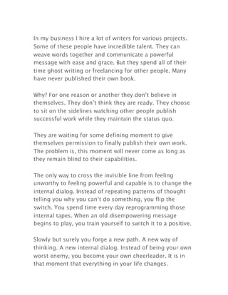 In my business I hire a lot of writers for various projects.
Some of these people have incredible talent. They can
weave words together and communicate a powerful
message with ease and grace. But they spend all of their
time ghost writing or freelancing for other people. Many
have never published their own book.
Why? For one reason or another they don’t believe in
themselves. They don’t think they are ready. They choose
to sit on the sidelines watching other people publish
successful work while they maintain the status quo.
They are waiting for some defining moment to give
themselves permission to finally publish their own work.
The problem is, this moment will never come as long as
they remain blind to their capabilities.
The only way to cross the invisible line from feeling
unworthy to feeling powerful and capable is to change the
internal dialog. Instead of repeating patterns of thought
telling you why you can’t do something, you flip the
switch. You spend time every day reprogramming those
internal tapes. When an old disempowering message
begins to play, you train yourself to switch it to a positive.
Slowly but surely you forge a new path. A new way of
thinking. A new internal dialog. Instead of being your own
worst enemy, you become your own cheerleader. It is in
that moment that everything in your life changes.
 