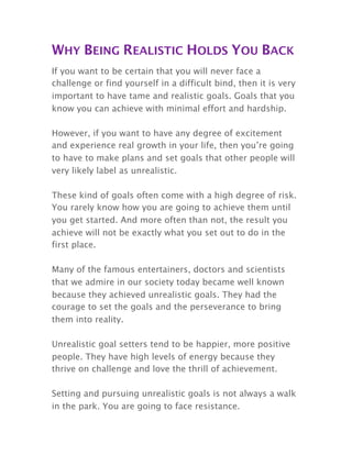 WHY BEING REALISTIC HOLDS YOU BACK
If you want to be certain that you will never face a
challenge or find yourself in a difficult bind, then it is very
important to have tame and realistic goals. Goals that you
know you can achieve with minimal effort and hardship.
However, if you want to have any degree of excitement
and experience real growth in your life, then you’re going
to have to make plans and set goals that other people will
very likely label as unrealistic.
These kind of goals often come with a high degree of risk.
You rarely know how you are going to achieve them until
you get started. And more often than not, the result you
achieve will not be exactly what you set out to do in the
first place.
Many of the famous entertainers, doctors and scientists
that we admire in our society today became well known
because they achieved unrealistic goals. They had the
courage to set the goals and the perseverance to bring
them into reality.
Unrealistic goal setters tend to be happier, more positive
people. They have high levels of energy because they
thrive on challenge and love the thrill of achievement.
Setting and pursuing unrealistic goals is not always a walk
in the park. You are going to face resistance.
 