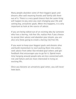 Many people abandon some of their biggest goals and
dreams after well meaning friends and family talk them
out of it. There is a very good chance that the same thing
will happen to you once you start changing your life and
setting big, unrealistic goals. When this happens, it is very
important to look at the source of advice.
If you are being talked out of an exciting idea by someone
who lives a boring, risk-free life, realize that if you choose
to accept their advice and abandon your dream, you are
also very likely going to create a boring risk-free life.
If you want to keep your biggest goals and dreams alive
and build momentum to start putting them into action,
seek advice from other like-minded goal setters and get
feedback that encourages you to go for it. Spend more
time hanging around people who are less concerned with
risk and failure and are more interested in living an
exciting life.
Once you become an unrealistic goal setter, you will never
look back.
 