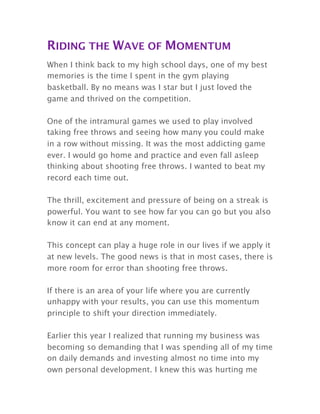 RIDING THE WAVE OF MOMENTUM
When I think back to my high school days, one of my best
memories is the time I spent in the gym playing
basketball. By no means was I star but I just loved the
game and thrived on the competition.
One of the intramural games we used to play involved
taking free throws and seeing how many you could make
in a row without missing. It was the most addicting game
ever. I would go home and practice and even fall asleep
thinking about shooting free throws. I wanted to beat my
record each time out.
The thrill, excitement and pressure of being on a streak is
powerful. You want to see how far you can go but you also
know it can end at any moment.
This concept can play a huge role in our lives if we apply it
at new levels. The good news is that in most cases, there is
more room for error than shooting free throws.
If there is an area of your life where you are currently
unhappy with your results, you can use this momentum
principle to shift your direction immediately.
Earlier this year I realized that running my business was
becoming so demanding that I was spending all of my time
on daily demands and investing almost no time into my
own personal development. I knew this was hurting me
 