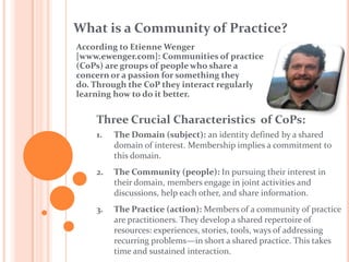 What is a Community of Practice?According to Etienne Wenger [www.ewenger.com]: Communities of practice (CoPs) are groups of people who share a concern or a passion for something they do. Through the CoP they interact regularly learning how to do it better.Three Crucial Characteristics  of CoPs:The Domain (subject): an identity defined by a shared domain of interest. Membership implies a commitment to this domain.The Community (people): In pursuing their interest in their domain, members engage in joint activities and discussions, help each other, and share information.The Practice (action): Members of a community of practice are practitioners. They develop a shared repertoire of resources: experiences, stories, tools, ways of addressing recurring problems—in short a shared practice. This takes time and sustained interaction.