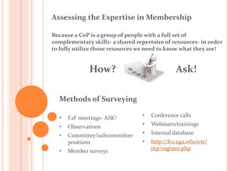 Assessing the Expertise in MembershipBecausea CoP is a group of people with a full set of complementary skills-a shared repertoire of resources- in order to fully utilize those resources we need to know what they are!How?                         Ask!Methods of SurveyingF2F meetings- ASK!