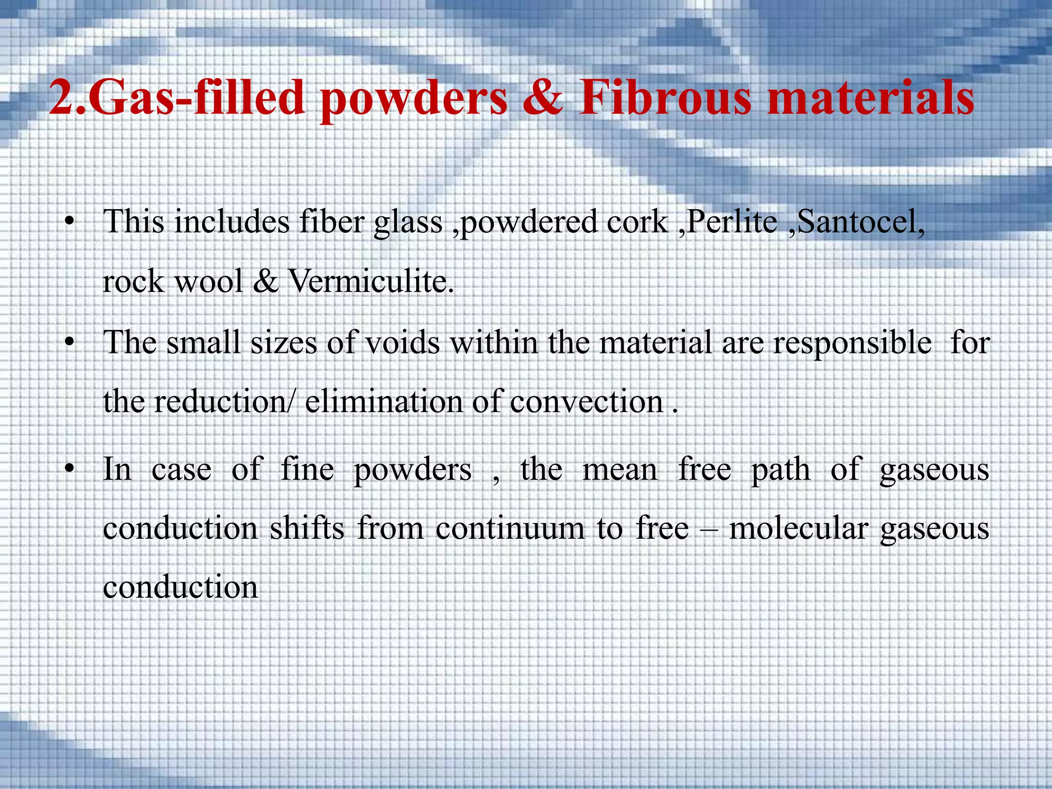 2.Gas-filled powders & Fibrous materials
• This includes fiber glass ,powdered cork ,Perlite ,Santocel,
rock wool & Vermiculite.
• The small sizes of voids within the material are responsible for
the reduction/ elimination of convection .
• In case of fine powders , the mean free path of gaseous
conduction shifts from continuum to free – molecular gaseous
conduction
 