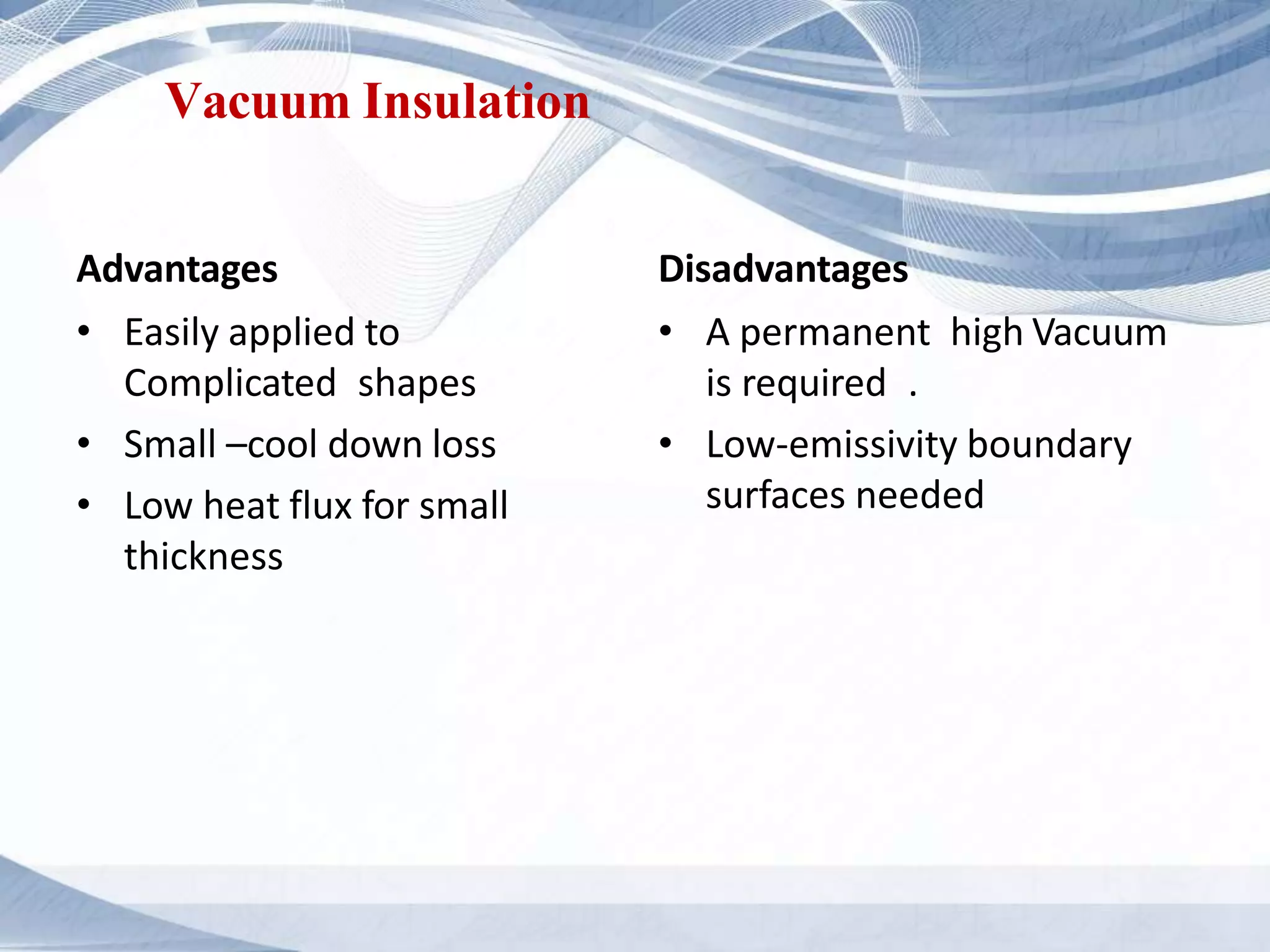 Vacuum Insulation
Advantages
• Easily applied to
Complicated shapes
• Small –cool down loss
• Low heat flux for small
thickness
Disadvantages
• A permanent high Vacuum
is required .
• Low-emissivity boundary
surfaces needed
 