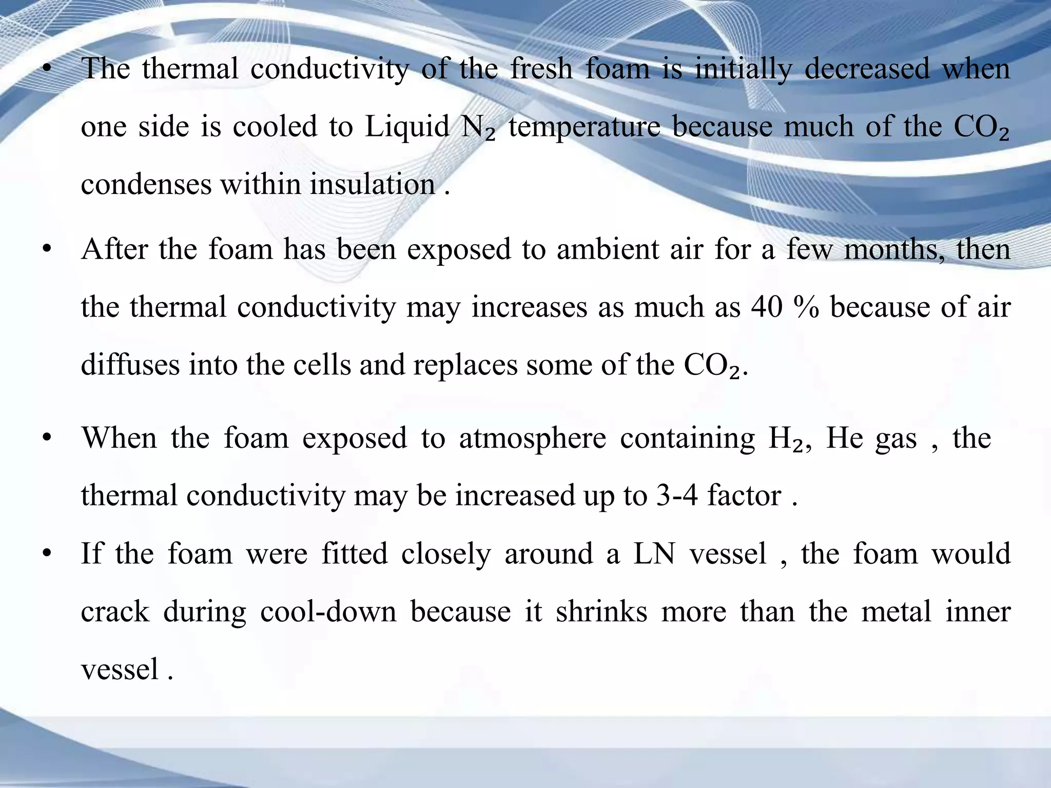 • The thermal conductivity of the fresh foam is initially decreased when
one side is cooled to Liquid N₂ temperature because much of the CO₂
condenses within insulation .
• After the foam has been exposed to ambient air for a few months, then
the thermal conductivity may increases as much as 40 % because of air
diffuses into the cells and replaces some of the CO₂.
• When the foam exposed to atmosphere containing H₂, He gas , the
thermal conductivity may be increased up to 3-4 factor .
• If the foam were fitted closely around a LN vessel , the foam would
crack during cool-down because it shrinks more than the metal inner
vessel .
 