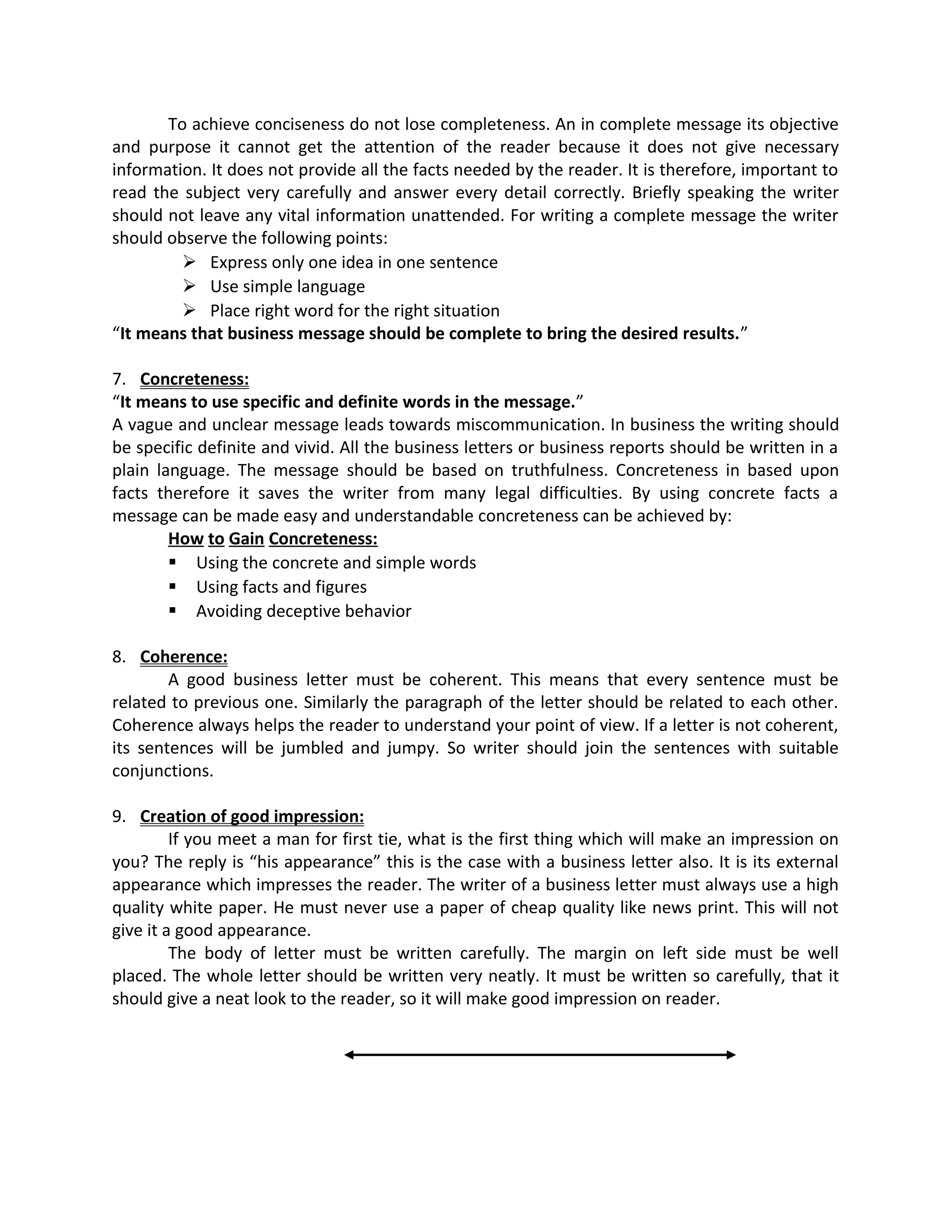 To achieve conciseness do not lose completeness. An in complete message its objective
and purpose it cannot get the attention of the reader because it does not give necessary
information. It does not provide all the facts needed by the reader. It is therefore, important to
read the subject very carefully and answer every detail correctly. Briefly speaking the writer
should not leave any vital information unattended. For writing a complete message the writer
should observe the following points:
 Express only one idea in one sentence
 Use simple language
 Place right word for the right situation
“It means that business message should be complete to bring the desired results.”
7. Concreteness:
“It means to use specific and definite words in the message.”
A vague and unclear message leads towards miscommunication. In business the writing should
be specific definite and vivid. All the business letters or business reports should be written in a
plain language. The message should be based on truthfulness. Concreteness in based upon
facts therefore it saves the writer from many legal difficulties. By using concrete facts a
message can be made easy and understandable concreteness can be achieved by:
How to Gain Concreteness:
 Using the concrete and simple words
 Using facts and figures
 Avoiding deceptive behavior
8. Coherence:
A good business letter must be coherent. This means that every sentence must be
related to previous one. Similarly the paragraph of the letter should be related to each other.
Coherence always helps the reader to understand your point of view. If a letter is not coherent,
its sentences will be jumbled and jumpy. So writer should join the sentences with suitable
conjunctions.
9. Creation of good impression:
If you meet a man for first tie, what is the first thing which will make an impression on
you? The reply is “his appearance” this is the case with a business letter also. It is its external
appearance which impresses the reader. The writer of a business letter must always use a high
quality white paper. He must never use a paper of cheap quality like news print. This will not
give it a good appearance.
The body of letter must be written carefully. The margin on left side must be well
placed. The whole letter should be written very neatly. It must be written so carefully, that it
should give a neat look to the reader, so it will make good impression on reader.
 