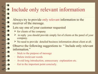 Include only relevant information
Always try to provide only relevant information to the
receiver of the message.
Lets say one of your customer requested
 for clients of the company
 in reply you should provide simply list of clients at the panel of your
company.
 No need to provide detailed business information about client at all.
Observe the following suggestions to “ Include only relevant
information.”
– Stick to the purpose of message
– Delete irrelevant words
– Avoid long introduction, unnecessary explanation etc.
– Get to the important point concisely.
 