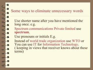 Some ways to eliminate unnecessary words
Use shorter name after you have mentioned the
long once. e.g.
Spectrum communications Private limited use
spectrum.
Use pronouns or initials E.g.
Instead of world trade organization use WTO or
You can use IT for Information Technology.
( keeping in views that receiver knows about these
terms)
 