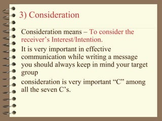 3) Consideration
Consideration means – To consider the
receiver’s Interest/Intention.
It is very important in effective
communication while writing a message
you should always keep in mind your target
group
consideration is very important “C” among
all the seven C’s.
 