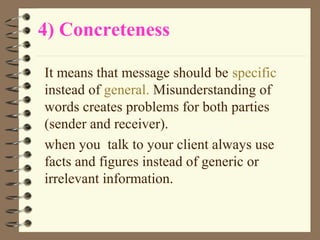 4) Concreteness
It means that message should be specific
instead of general. Misunderstanding of
words creates problems for both parties
(sender and receiver).
when you talk to your client always use
facts and figures instead of generic or
irrelevant information.
 