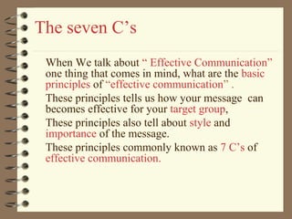 The seven C’s
When We talk about “ Effective Communication”
one thing that comes in mind, what are the basic
principles of “effective communication” .
These principles tells us how your message can
becomes effective for your target group,
These principles also tell about style and
importance of the message.
These principles commonly known as 7 C’s of
effective communication.
 
