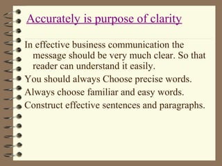 In effective business communication the
message should be very much clear. So that
reader can understand it easily.
You should always Choose precise words.
Always choose familiar and easy words.
Construct effective sentences and paragraphs.
Accurately is purpose of clarity
 