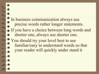 In business communication always use
precise words rather longer statements.
If you have a choice between long words and
shorter one, always use shorter one.
You should try your level best to use
familiar/easy to understand words so that
your reader will quickly under stand it
 