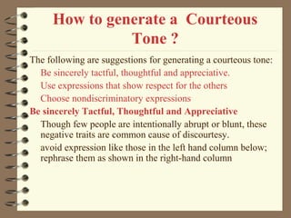 How to generate a Courteous
Tone ?
The following are suggestions for generating a courteous tone:
Be sincerely tactful, thoughtful and appreciative.
Use expressions that show respect for the others
Choose nondiscriminatory expressions
Be sincerely Tactful, Thoughtful and Appreciative
Though few people are intentionally abrupt or blunt, these
negative traits are common cause of discourtesy.
avoid expression like those in the left hand column below;
rephrase them as shown in the right-hand column
 