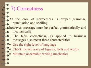 7) Correctness
At the core of correctness is proper grammar,
punctuation and spelling.
however, message must be perfect grammatically and
mechanically
. The term correctness, as applied to business
messages also mean three characteristics
o Use the right level of language
o Check the accuracy of figures, facts and words
o Maintain acceptable writing mechanics
 