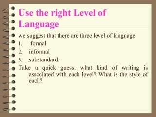 Use the right Level of
Language
we suggest that there are three level of language
1. formal
2. informal
3. substandard.
Take a quick guess: what kind of writing is
associated with each level? What is the style of
each?
 