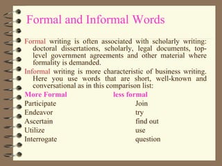 Formal and Informal Words
Formal writing is often associated with scholarly writing:
doctoral dissertations, scholarly, legal documents, top-
level government agreements and other material where
formality is demanded.
Informal writing is more characteristic of business writing.
Here you use words that are short, well-known and
conversational as in this comparison list:
More Formal less formal
Participate Join
Endeavor try
Ascertain find out
Utilize use
Interrogate question
 