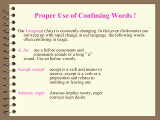 Proper Use of Confusing Words !
Our Language (Any) is constantly changing. In fact,even dictionaries can
not keep up with rapid change in our language. the following words
often confusing in usage:
A, An use a before consonants and
consonants sounds or a long ” u”
sound. Use an before vowels.
Accept, except accept is a verb and means to
receive. except is a verb or a
preposition and relates to
omitting or leaving out.
Anxious, eager Anxious implies worry, eager
conveys keen desire
 