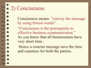 2) Conciseness
Conciseness means “convey the message
by using fewest words”.
“Conciseness is the prerequisite to
effective business communication.”
As you know that all businessmen have
very short time .
Hence a concise message save the time
and expenses for both the parties.
 