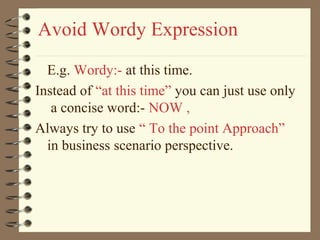Avoid Wordy Expression
E.g. Wordy:- at this time.
Instead of “at this time” you can just use only
a concise word:- NOW ,
Always try to use “ To the point Approach”
in business scenario perspective.
 
