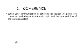1. COHERENCE
• When your communication is coherent, it's logical. All points are
connected and relevant to the main topic, and the tone and flow of
the text is consistent
 