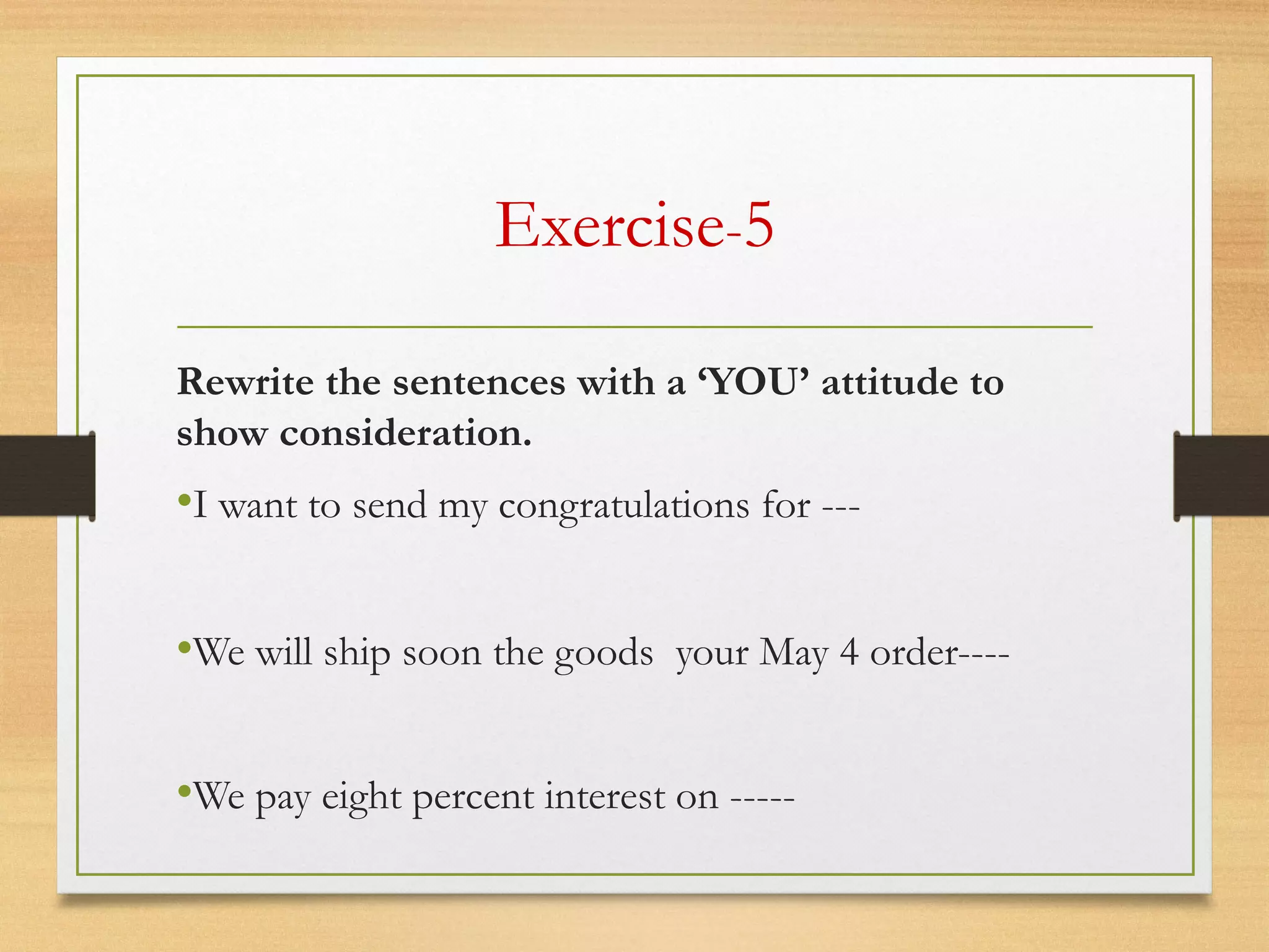 Exercise-5
Rewrite the sentences with a ‘YOU’ attitude to
show consideration.
•I want to send my congratulations for ---
•We will ship soon the goods your May 4 order----
•We pay eight percent interest on -----
 