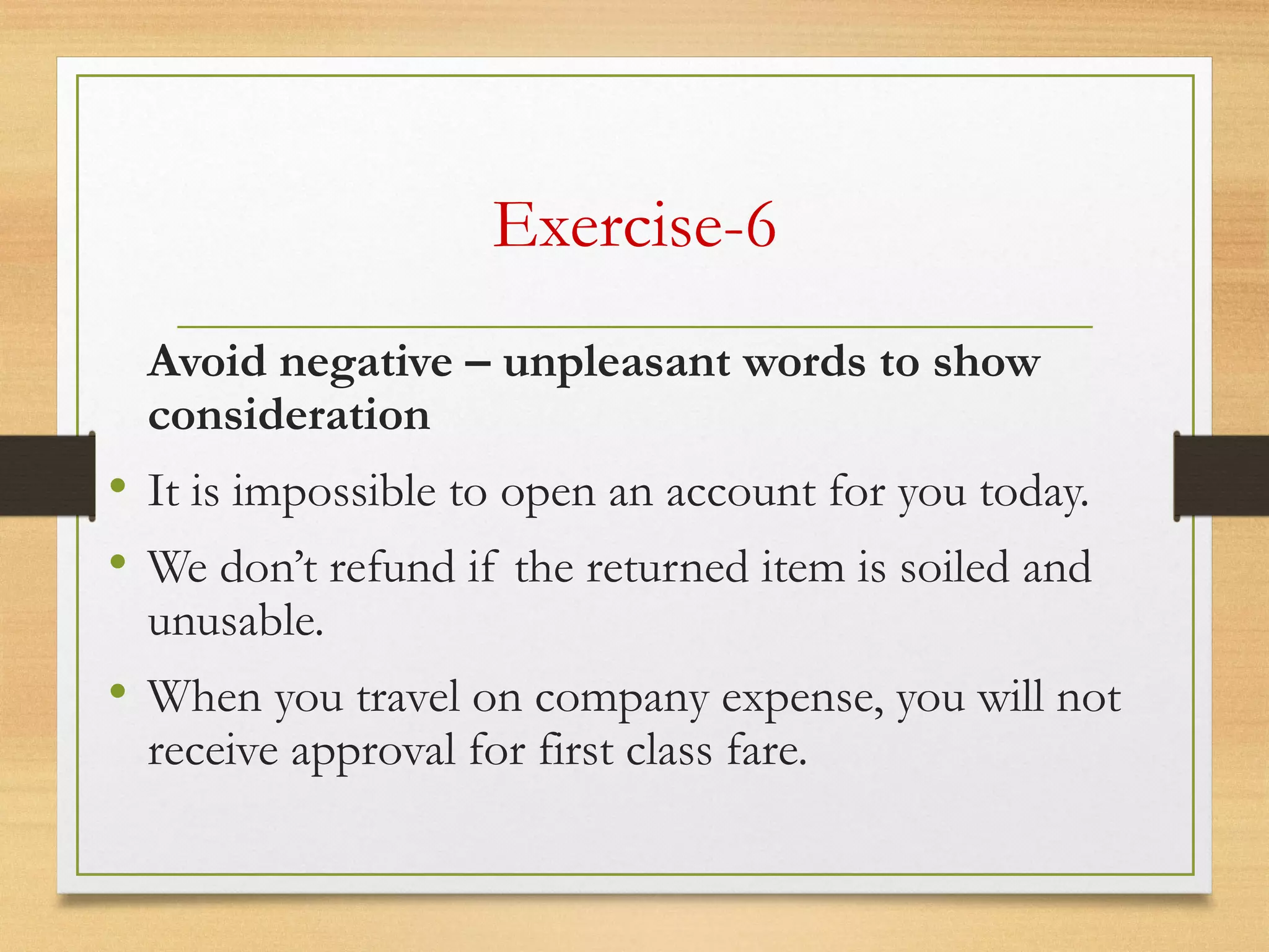 Exercise-6
Avoid negative – unpleasant words to show
consideration
• It is impossible to open an account for you today.
• We don’t refund if the returned item is soiled and
unusable.
• When you travel on company expense, you will not
receive approval for first class fare.  
 